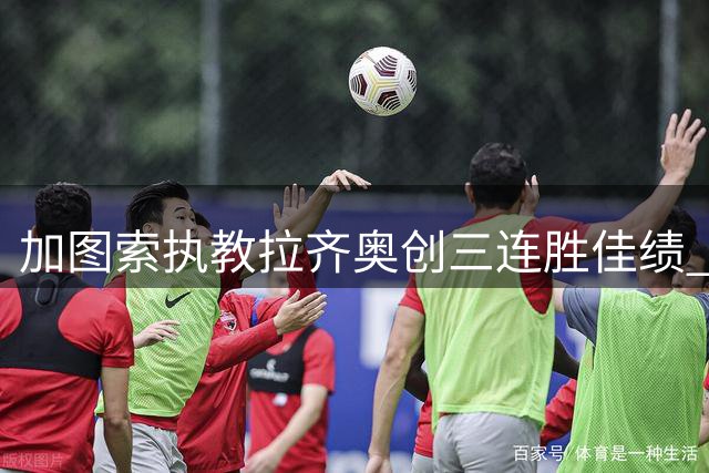 加图索执教拉齐奥创三连胜佳绩 前国米球员连续三轮破门